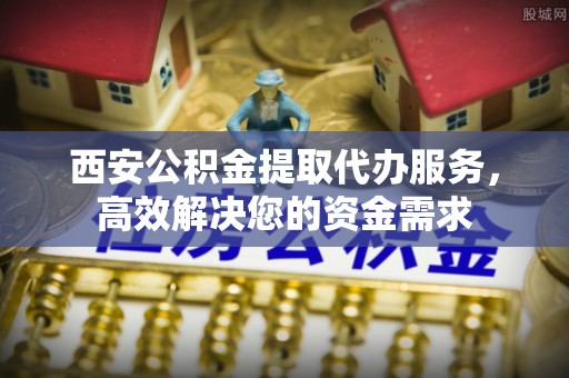科右前旗西安公积金提取代办服务，高效解决您的资金需求